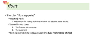 float
• Short for “floating-point”
Floating Point
− A technique for storing numbers in which the decimal point “floats”.
Stored in two parts
1. The fraction (or mantissa)
2. The exponent
Some programming languages call this type real instead of float
 