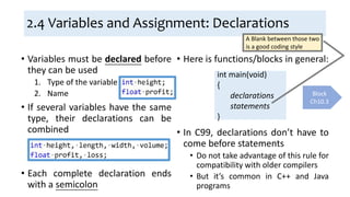 • Here is functions/blocks in general:
• In C99, declarations don’t have to
come before statements
• Do not take advantage of this rule for
compatibility with older compilers
• But it’s common in C++ and Java
programs
2.4 Variables and Assignment: Declarations
• Variables must be declared before
they can be used
1. Type of the variable
2. Name
• If several variables have the same
type, their declarations can be
combined
• Each complete declaration ends
with a semicolon
int main(void)
{
declarations
statements
}
Block
Ch10.3
A Blank between those two
is a good coding style
 