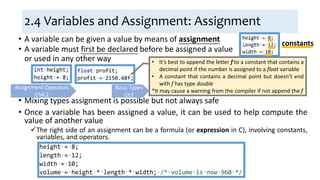 2.4 Variables and Assignment: Assignment
• A variable can be given a value by means of assignment
• Mixing types assignment is possible but not always safe
• Once a variable has been assigned a value, it can be used to help compute the
value of another value
The right side of an assignment can be a formula (or expression in C), involving constants,
variables, and operators.
• It’s best to append the letter f to a constant that contains a
decimal point if the number is assigned to a float variable
• A constant that contains a decimal point but doesn’t end
with f has type double
*It may cause a warning from the compiler if not append the f
Assignment Operators
Ch4.2
constants
• A variable must first be declared before be assigned a value
or used in any other way
Basic Types
Ch7
 