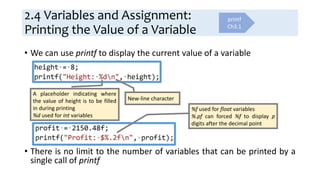 2.4 Variables and Assignment:
Printing the Value of a Variable
• We can use printf to display the current value of a variable
• There is no limit to the number of variables that can be printed by a
single call of printf
A placeholder indicating where
the value of height is to be filled
in during printing
%d used for int variables
New-line character
%f used for float variables
%.pf can forced %f to display p
digits after the decimal point
printf
Ch3.1
 