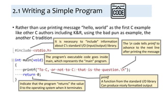 2.1 Writing a Simple Program
• Rather than use printing message “hello, world” as the first C example
like other C authors including K&R, using the bad pun as example, the
another C tradition
It is necessary to “include” information
about C’s standard I/O (input/output) library.
The program’s executable code goes inside
main, which represents the “main” program.
printf
A function from the standard I/O library
Can produce nicely formatted output
The n code tells printf to
advance to the next line
after printing the message
Indicate that the program “returns” the value
0 to the operating system when it terminates
 