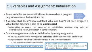2.4 Variables and Assignment: Initialization
• A variable that doesn’t have a default value and hasn’t yet been assigned a
value by the program is said to be uninitialized
Attempting to access the value of an uninitialized variable may yield an
unpredictable result, even crash in some compilers
• Can always give a variable an initial value by using assignment
Can also put the initial value (called initializer) of the variable in its declaration
Any number of variables can be initialized in the same declaration
− Each variable requires its own initializer
Variable
Initialization
Ch18.5
• Some variables are automatically set to zero when a program
begins to execute, but most are not
 
