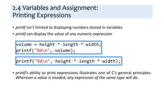 2.4 Variables and Assignment:
Printing Expressions
• printf isn’t limited to displaying numbers stored in variables
• printf can display the value of any numeric expression
• printf’s ability to print expressions illustrates one of C’s general principles:
Wherever a value is needed, any expression of the same type will do.
 