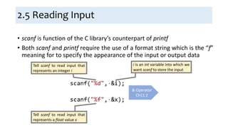 2.5 Reading Input
• scanf is function of the C library’s counterpart of printf
• Both scanf and printf require the use of a format string which is the “f”
meaning for to specify the appearance of the input or output data
& Operator
Ch11.2
Tell scanf to read input that
represents an integer i
i is an int variable into which we
want scanf to store the input
Tell scanf to read input that
represents a float value x
 