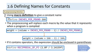 2.6 Defining Names for Constants
• Using macro definition to give a constant name
• The preprocessing will replace each macro by the value that it represents
when a program is compiled
• If it contains operators, the expression should be enclosed in parentheses
A preprocessing directive
Parentheses
in macros
Ch14.3
 