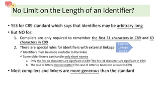 No Limit on the Length of an Identifier?
• YES for C89 standard which says that identifiers may be arbitrary long
• But NO for:
1. Compilers are only required to remember the first 31 characters in C89 and 63
characters in C99
2. There are special rules for identifiers with external linkage
Identifiers must be made available to the linker
Some older linkers can handle only short names
a. Only the first six characters are significant in C89 (The first 31 characters are significant in C99)
b. The case of letters may not matter (The case of letters is taken into account in C99)
• Most compilers and linkers are more generous than the standard
External
Linkage
Ch18.2
 
