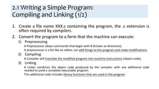 2.1 Writing a Simple Program:
Compiling and Linking (1/2)
1. Create a file name XXX.c containing the program, the .c extension is
often required by compilers.
2. Convert the program to a form that the machine can execute:
1) Preprocessing
A Preprocessor obeys commands that begin with # (known as directives).
A preprocessor is a bit like an editor, can add things to the program and make modifications.
2) Compiling
A Compiler will translate the modified program into machine instructions (object code).
3) Linking
A Linker combines the object code produced by the compiler with any additional code
needed to yield a complete executable program.
This additional code includes library functions that are used in the program.
 