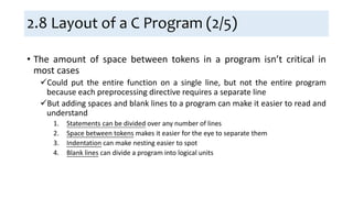 2.8 Layout of a C Program (2/5)
• The amount of space between tokens in a program isn’t critical in
most cases
Could put the entire function on a single line, but not the entire program
because each preprocessing directive requires a separate line
But adding spaces and blank lines to a program can make it easier to read and
understand
1. Statements can be divided over any number of lines
2. Space between tokens makes it easier for the eye to separate them
3. Indentation can make nesting easier to spot
4. Blank lines can divide a program into logical units
 