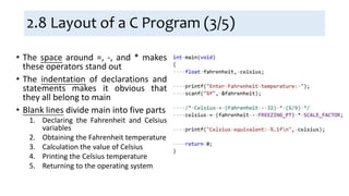 2.8 Layout of a C Program (3/5)
• The space around =, -, and * makes
these operators stand out
• The indentation of declarations and
statements makes it obvious that
they all belong to main
• Blank lines divide main into five parts
1. Declaring the Fahrenheit and Celsius
variables
2. Obtaining the Fahrenheit temperature
3. Calculation the value of Celsius
4. Printing the Celsius temperature
5. Returning to the operating system
 