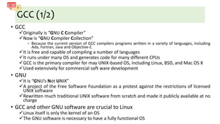 GCC (1/2)
• GCC
Originally is “GNU C Compiler”
Now is “GNU Compiler Collection”
− Because the current version of GCC compilers programs written in a variety of languages, including
Ada, Fortran, Java and Objective-C
It is free and capable of compiling a number of languages
It runs under many OS and generates code for many different CPUs
GCC is the primary compiler for may UNIX-based OS, including Linux, BSD, and Mac OS X
Used extensively for commercial soft ware development
• GNU
It is “GNU’s Not UNIX”
A project of the Free Software Foundation as a protest against the restrictions of licensed
UNIX software
Rewritten much traditional UNIX software from scratch and made it publicly available at no
charge
• GCC and other GNU software are crucial to Linux
Linux itself is only the kernel of an OS
The GNU software is necessary to have a fully functional OS
 