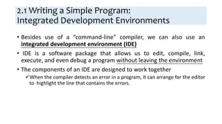 2.1 Writing a Simple Program:
Integrated Development Environments
• Besides use of a “command-line” compiler, we can also use an
integrated development environment (IDE)
• IDE is a software package that allows us to edit, compile, link,
execute, and even debug a program without leaving the environment
• The components of an IDE are designed to work together
When the compiler detects an error in a program, it can arrange for the editor
to highlight the line that contains the errors.
 