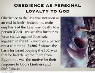Obedience as personal
                           loyalty to God
 Obedience to the law was not seen as
 an end in itself - instead the main
 emphasis of the Law was loyalty to a
 person (God) - we see this further as
 Jesus stands against Pharisaic
 legalism in the NT - we obey a person
 not a command. Ex20:2-3 shows the
 basis for Israel obeying the 10C was
 that he had delivered them from
 Egypt, this was the motive for their
 response to God’s kindness and
 faithfulness
Wednesday 16 May 2012
 