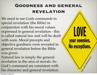Goodness and general
                             revelation
 We need to see Gods commands in
 special revelation (the Bible) in
 conjunction with his moral values
 expressed in general revelation - this
 is called natural law and will be dealt
 with soon. Moral precepts and
 objective goodness were revealed in
 general revelation before the Bible
 was given.
 Natural law is simply the general
 revelation in the area of morals. So
 God’s command are consistent with
 his character and general revelation.
Wednesday 16 May 2012
 