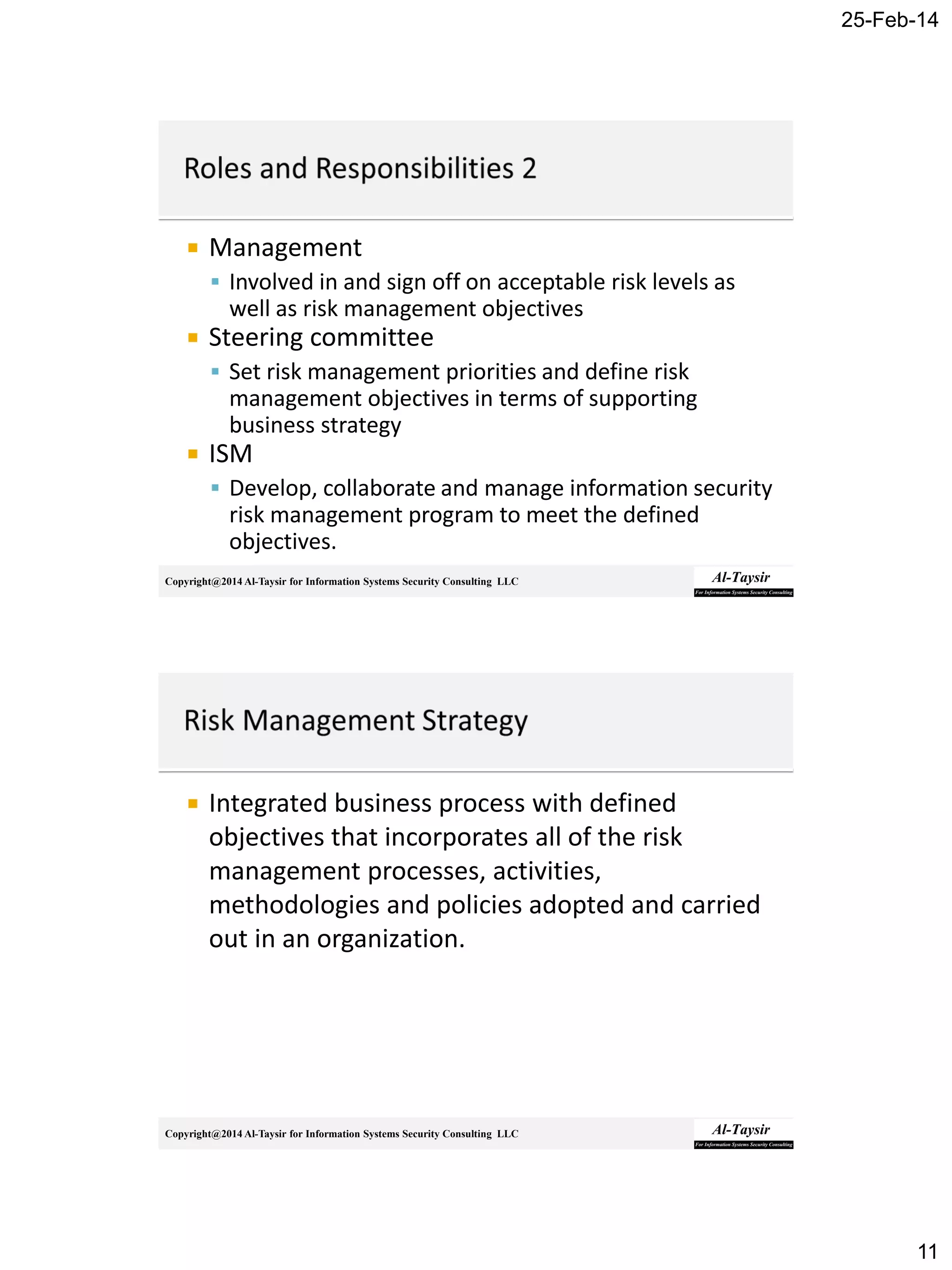 25-Feb-14
11
Copyright@2014 Al-Taysir for Information Systems Security Consulting LLC
 Management
 Involved in and sign off on acceptable risk levels as
well as risk management objectives
 Steering committee
 Set risk management priorities and define risk
management objectives in terms of supporting
business strategy
 ISM
 Develop, collaborate and manage information security
risk management program to meet the defined
objectives.
Copyright@2014 Al-Taysir for Information Systems Security Consulting LLC
 Integrated business process with defined
objectives that incorporates all of the risk
management processes, activities,
methodologies and policies adopted and carried
out in an organization.
 
