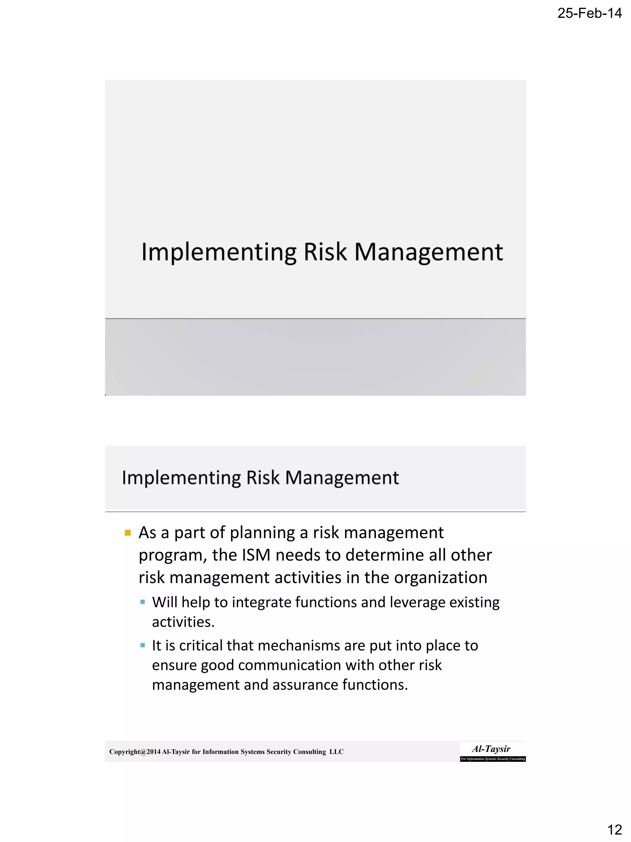 25-Feb-14
12
Copyright@2014 Al-Taysir for Information Systems Security Consulting LLC
 As a part of planning a risk management
program, the ISM needs to determine all other
risk management activities in the organization
 Will help to integrate functions and leverage existing
activities.
 It is critical that mechanisms are put into place to
ensure good communication with other risk
management and assurance functions.
 