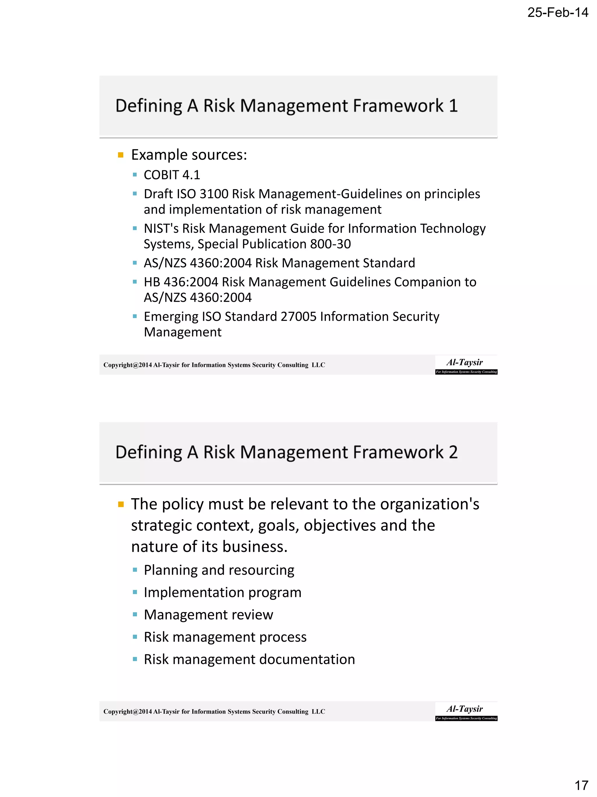 25-Feb-14
17
Copyright@2014 Al-Taysir for Information Systems Security Consulting LLC
 Example sources:
 COBIT 4.1
 Draft ISO 3100 Risk Management-Guidelines on principles
and implementation of risk management
 NIST's Risk Management Guide for Information Technology
Systems, Special Publication 800-30
 AS/NZS 4360:2004 Risk Management Standard
 HB 436:2004 Risk Management Guidelines Companion to
AS/NZS 4360:2004
 Emerging ISO Standard 27005 Information Security
Management
Copyright@2014 Al-Taysir for Information Systems Security Consulting LLC
 The policy must be relevant to the organization's
strategic context, goals, objectives and the
nature of its business.
 Planning and resourcing
 Implementation program
 Management review
 Risk management process
 Risk management documentation
 