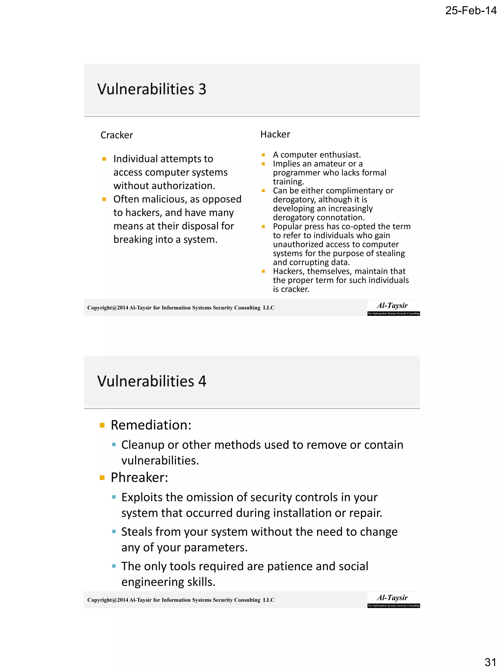 25-Feb-14
31
Copyright@2014 Al-Taysir for Information Systems Security Consulting LLC
Cracker
 Individual attempts to
access computer systems
without authorization.
 Often malicious, as opposed
to hackers, and have many
means at their disposal for
breaking into a system.
Hacker
 A computer enthusiast.
 Implies an amateur or a
programmer who lacks formal
training.
 Can be either complimentary or
derogatory, although it is
developing an increasingly
derogatory connotation.
 Popular press has co-opted the term
to refer to individuals who gain
unauthorized access to computer
systems for the purpose of stealing
and corrupting data.
 Hackers, themselves, maintain that
the proper term for such individuals
is cracker.
Copyright@2014 Al-Taysir for Information Systems Security Consulting LLC
 Remediation:
 Cleanup or other methods used to remove or contain
vulnerabilities.
 Phreaker:
 Exploits the omission of security controls in your
system that occurred during installation or repair.
 Steals from your system without the need to change
any of your parameters.
 The only tools required are patience and social
engineering skills.
 