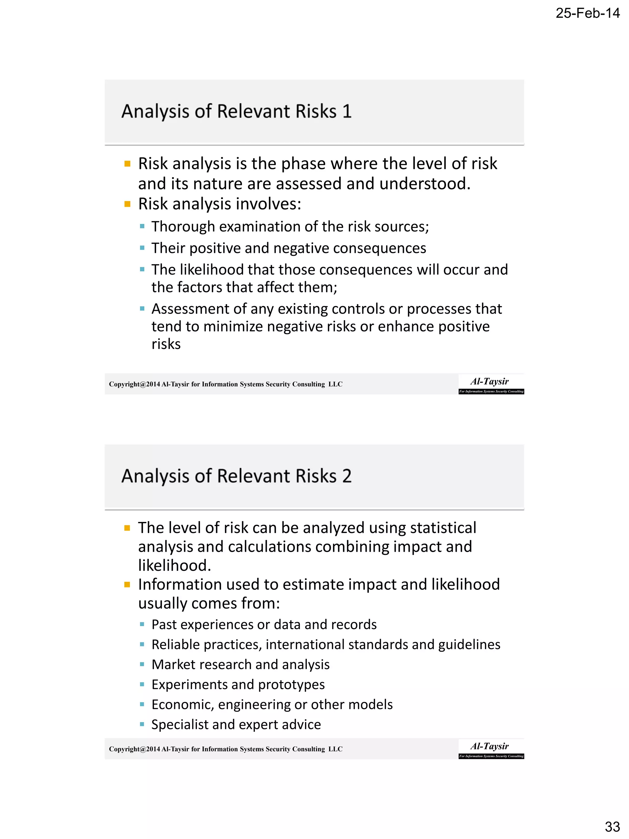 25-Feb-14
33
Copyright@2014 Al-Taysir for Information Systems Security Consulting LLC
 Risk analysis is the phase where the level of risk
and its nature are assessed and understood.
 Risk analysis involves:
 Thorough examination of the risk sources;
 Their positive and negative consequences
 The likelihood that those consequences will occur and
the factors that affect them;
 Assessment of any existing controls or processes that
tend to minimize negative risks or enhance positive
risks
Copyright@2014 Al-Taysir for Information Systems Security Consulting LLC
 The level of risk can be analyzed using statistical
analysis and calculations combining impact and
likelihood.
 Information used to estimate impact and likelihood
usually comes from:
 Past experiences or data and records
 Reliable practices, international standards and guidelines
 Market research and analysis
 Experiments and prototypes
 Economic, engineering or other models
 Specialist and expert advice
 