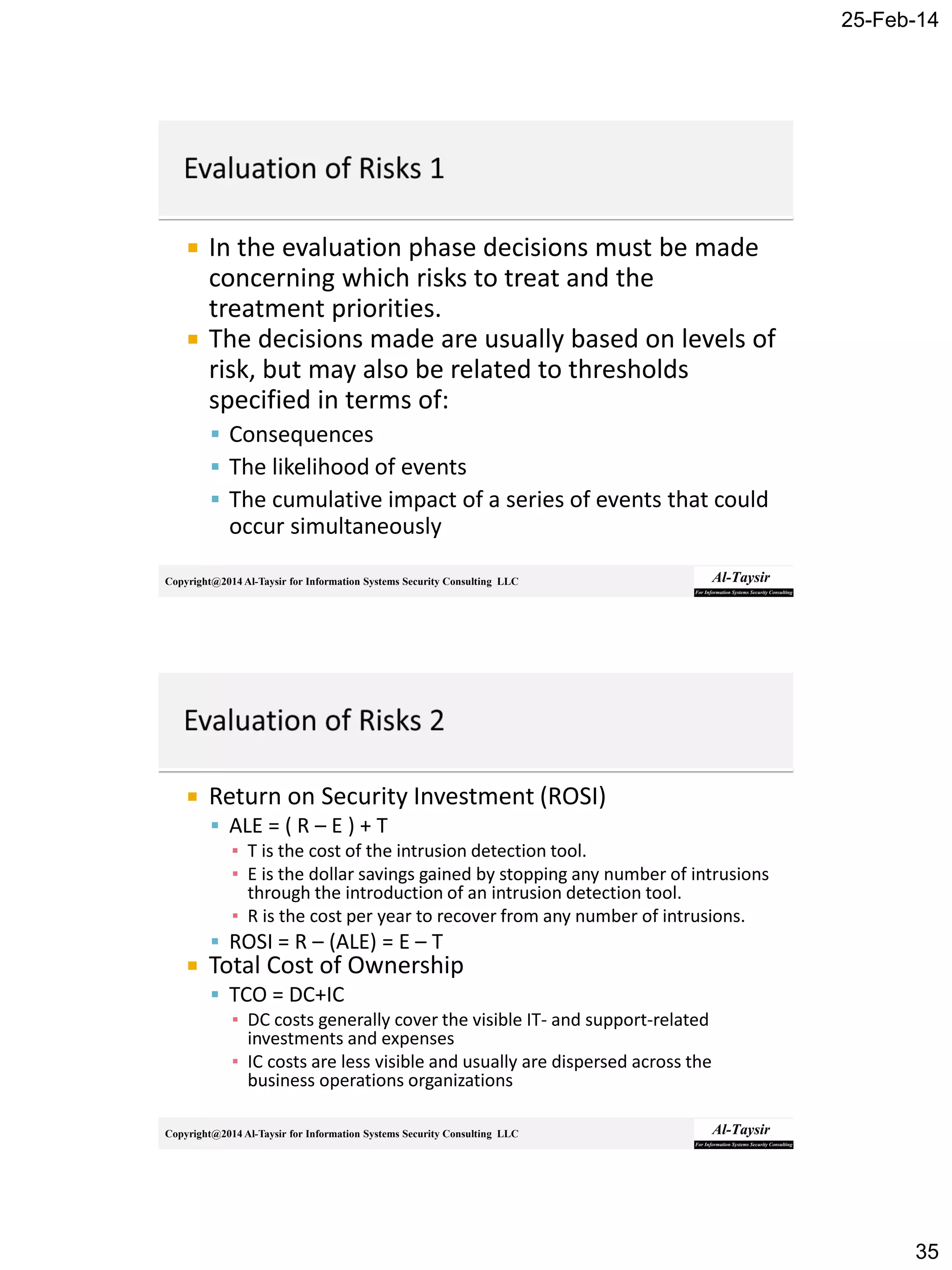 25-Feb-14
35
Copyright@2014 Al-Taysir for Information Systems Security Consulting LLC
 In the evaluation phase decisions must be made
concerning which risks to treat and the
treatment priorities.
 The decisions made are usually based on levels of
risk, but may also be related to thresholds
specified in terms of:
 Consequences
 The likelihood of events
 The cumulative impact of a series of events that could
occur simultaneously
Copyright@2014 Al-Taysir for Information Systems Security Consulting LLC
 Return on Security Investment (ROSI)
 ALE = ( R – E ) + T
▪ T is the cost of the intrusion detection tool.
▪ E is the dollar savings gained by stopping any number of intrusions
through the introduction of an intrusion detection tool.
▪ R is the cost per year to recover from any number of intrusions.
 ROSI = R – (ALE) = E – T
 Total Cost of Ownership
 TCO = DC+IC
▪ DC costs generally cover the visible IT- and support-related
investments and expenses
▪ IC costs are less visible and usually are dispersed across the
business operations organizations
 
