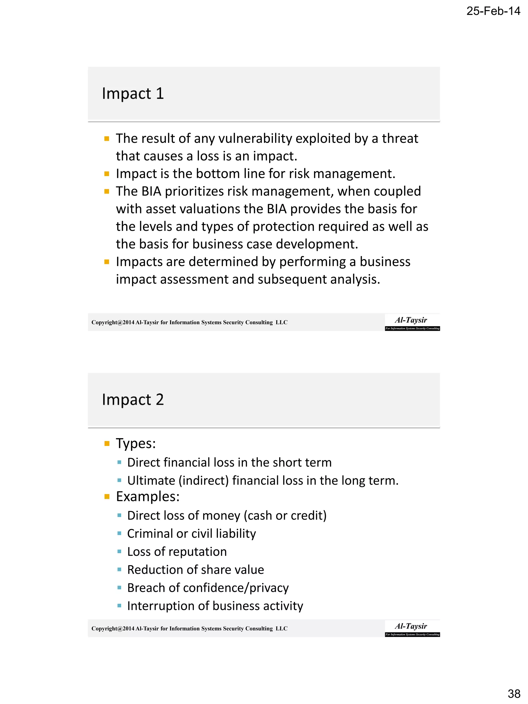 25-Feb-14
38
Copyright@2014 Al-Taysir for Information Systems Security Consulting LLC
 The result of any vulnerability exploited by a threat
that causes a loss is an impact.
 Impact is the bottom line for risk management.
 The BIA prioritizes risk management, when coupled
with asset valuations the BIA provides the basis for
the levels and types of protection required as well as
the basis for business case development.
 Impacts are determined by performing a business
impact assessment and subsequent analysis.
Copyright@2014 Al-Taysir for Information Systems Security Consulting LLC
 Types:
 Direct financial loss in the short term
 Ultimate (indirect) financial loss in the long term.
 Examples:
 Direct loss of money (cash or credit)
 Criminal or civil liability
 Loss of reputation
 Reduction of share value
 Breach of confidence/privacy
 Interruption of business activity
 