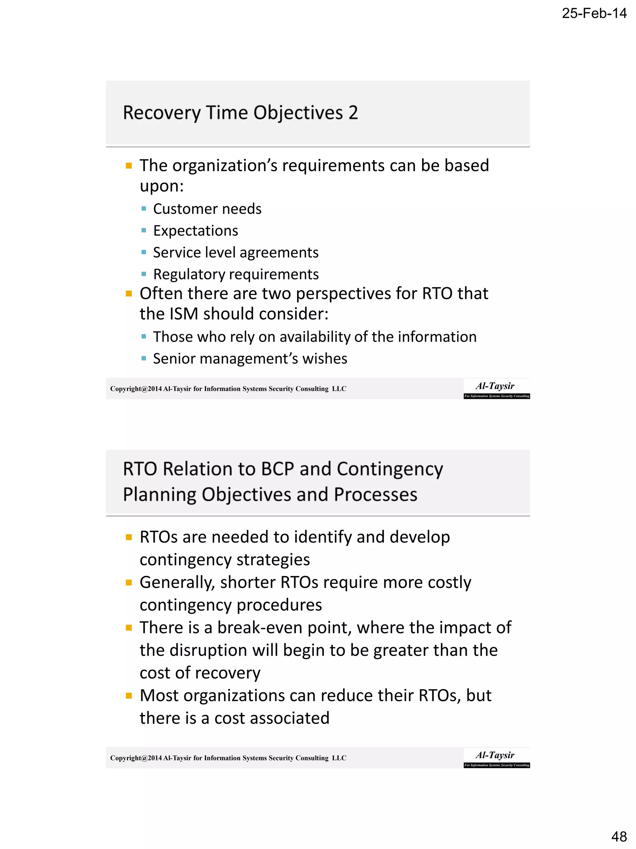 25-Feb-14
48
Copyright@2014 Al-Taysir for Information Systems Security Consulting LLC
 The organization’s requirements can be based
upon:
 Customer needs
 Expectations
 Service level agreements
 Regulatory requirements
 Often there are two perspectives for RTO that
the ISM should consider:
 Those who rely on availability of the information
 Senior management’s wishes
Copyright@2014 Al-Taysir for Information Systems Security Consulting LLC
 RTOs are needed to identify and develop
contingency strategies
 Generally, shorter RTOs require more costly
contingency procedures
 There is a break-even point, where the impact of
the disruption will begin to be greater than the
cost of recovery
 Most organizations can reduce their RTOs, but
there is a cost associated
 