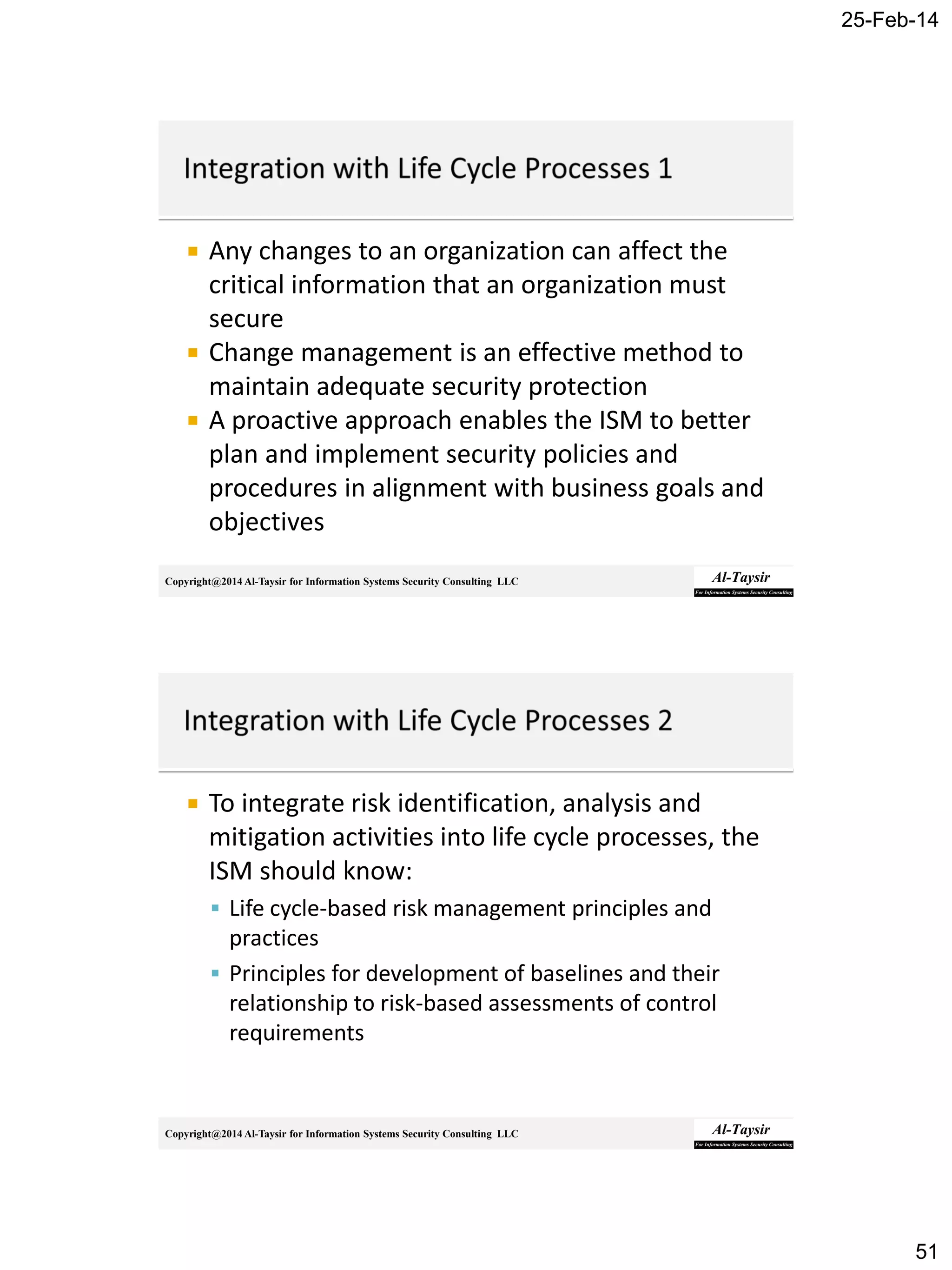 25-Feb-14
51
Copyright@2014 Al-Taysir for Information Systems Security Consulting LLC
 Any changes to an organization can affect the
critical information that an organization must
secure
 Change management is an effective method to
maintain adequate security protection
 A proactive approach enables the ISM to better
plan and implement security policies and
procedures in alignment with business goals and
objectives
Copyright@2014 Al-Taysir for Information Systems Security Consulting LLC
 To integrate risk identification, analysis and
mitigation activities into life cycle processes, the
ISM should know:
 Life cycle-based risk management principles and
practices
 Principles for development of baselines and their
relationship to risk-based assessments of control
requirements
 