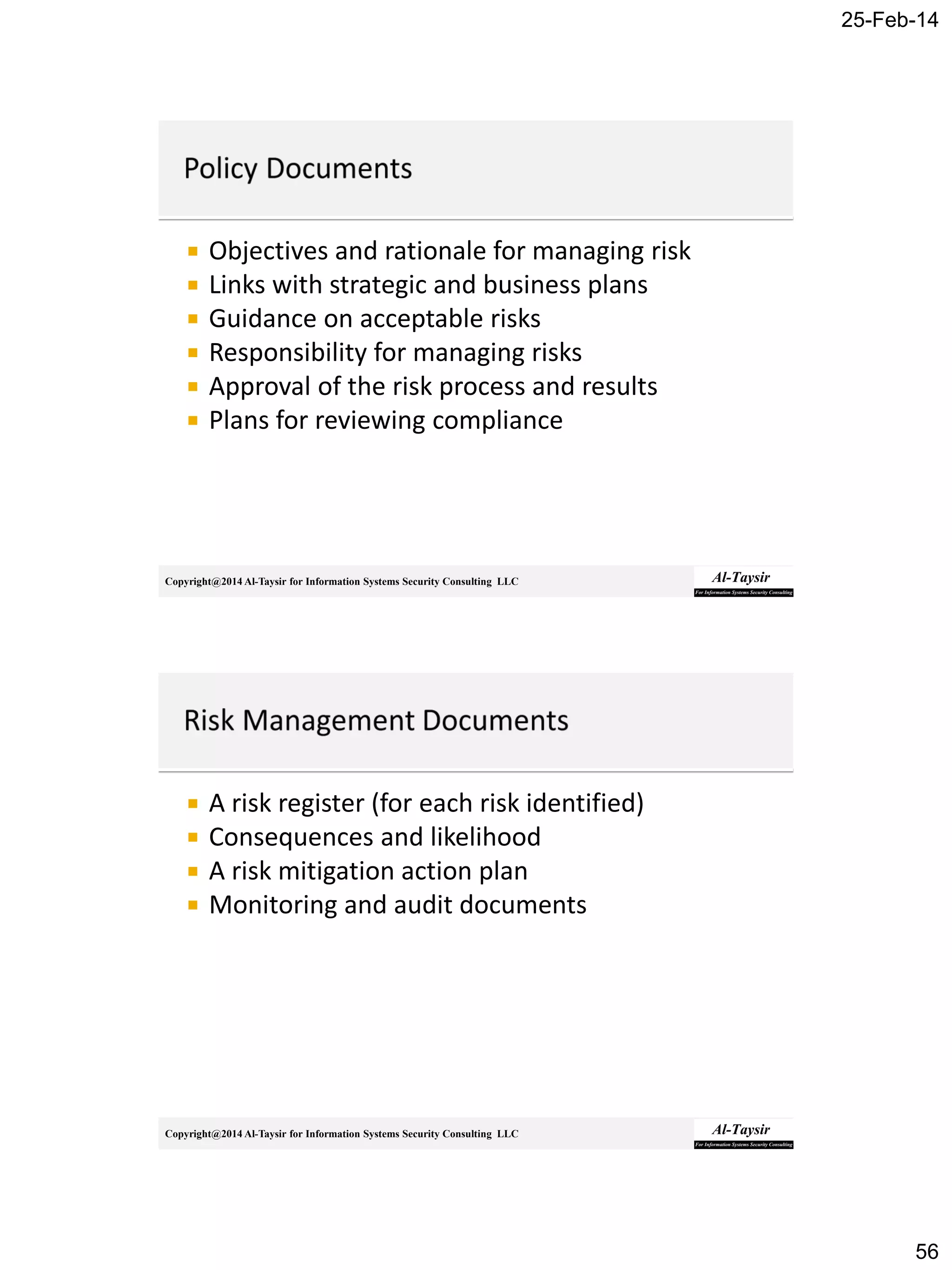 25-Feb-14
56
Copyright@2014 Al-Taysir for Information Systems Security Consulting LLC
 Objectives and rationale for managing risk
 Links with strategic and business plans
 Guidance on acceptable risks
 Responsibility for managing risks
 Approval of the risk process and results
 Plans for reviewing compliance
Copyright@2014 Al-Taysir for Information Systems Security Consulting LLC
 A risk register (for each risk identified)
 Consequences and likelihood
 A risk mitigation action plan
 Monitoring and audit documents
 
