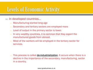  In developed countries…
o Manufacturing started long ago
o Secondary and tertiary sectors are employed more
o Level of output in the primary sector is lower.
o In very wealthy countries, it is common that they export the
manufactured goods from abroad.
o Most of the workers will be employed in the tertiary sector for
services.
o This process is called de-industrialization. It occurs when there is a
decline in the importance of the secondary, manufacturing, sector
in a country.
www.igcsebusiness.co.uk
www.igcsebusiness.co.uk
 
