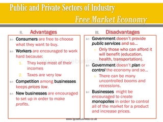 II. Advantages
 Consumers are free to choose
what they want to buy.
 Workers are encouraged to work
hard because:
1. They keep most of their
incomes
2. Taxes are very low
 Competition among businesses
keeps prices low.
 New businesses are encouraged
to set up in order to make
profits.
III. Disadvantages
 Government doesn’t provide
public services and so…
o Only those who can afford it
will benefit (education,
health, transportation).
 Government doesn’t plan or
control the economy and so…
o There can be many
uncontrolled booms and
recessions.
 Businesses might be
encouraged to create
monopolies in order to control
all of the market for a product
and increase prices.
www.igcsebusiness.co.uk
www.igcsebusiness.co.uk
 