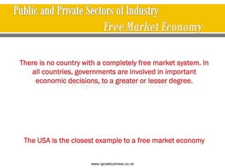 There is no country with a completely free market system. In
all countries, governments are involved in important
economic decisions, to a greater or lesser degree.
The USA is the closest example to a free market economy
www.igcsebusiness.co.uk
www.igcsebusiness.co.uk
 