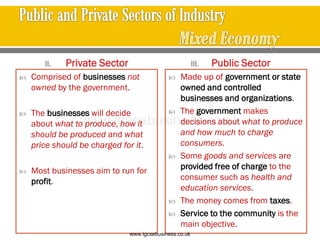 II. Private Sector
 Comprised of businesses not
owned by the government.
 The businesses will decide
about what to produce, how it
should be produced and what
price should be charged for it.
 Most businesses aim to run for
profit.
III. Public Sector
 Made up of government or state
owned and controlled
businesses and organizations.
 The government makes
decisions about what to produce
and how much to charge
consumers.
 Some goods and services are
provided free of charge to the
consumer such as health and
education services.
 The money comes from taxes.
 Service to the community is the
main objective.
www.igcsebusiness.co.uk
www.igcsebusiness.co.uk
 