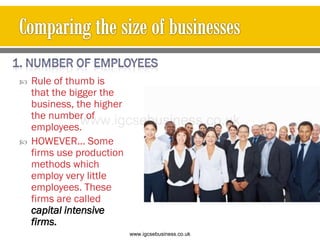  Rule of thumb is
that the bigger the
business, the higher
the number of
employees.
 HOWEVER… Some
firms use production
methods which
employ very little
employees. These
firms are called
capital intensive
firms.
www.igcsebusiness.co.uk
www.igcsebusiness.co.uk
 