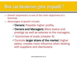  Growth (expansion) is one of the main objectives of a
business.
 Advantages of growth include:
Owners: Possible higher profits.
Owners and Managers: More status and
prestige as well as salaries to the managers.
 Economies of scale (chapter 6)
Controls larger share of the market (higher
sales), creates more influence when dealing
with suppliers and distributers
www.igcsebusiness.co.uk
www.igcsebusiness.co.uk
 