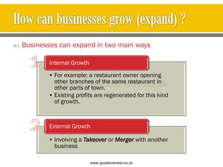 Businesses can expand in two main ways
• For example: a restaurant owner opening
other branches of the same restaurant in
other parts of town.
• Existing profits are regenerated for this kind
of growth.
Internal Growth
• Involving a Takeover or Merger with another
business
External Growth
www.igcsebusiness.co.uk
www.igcsebusiness.co.uk
 