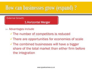  Advantages include
 The number of competitors is reduced
 There are opportunities for economies of scale
 The combined businesses will have a bigger
share of the total market than either firm before
the integration
External Growth:
1.Horizontal Merger
www.igcsebusiness.co.uk
www.igcsebusiness.co.uk
 