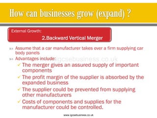  Assume that a car manufacturer takes over a firm supplying car
body panels
 Advantages include:
 The merger gives an assured supply of important
components
 The profit margin of the supplier is absorbed by the
expanded business
 The supplier could be prevented from supplying
other manufacturers
 Costs of components and supplies for the
manufacturer could be controlled.
External Growth:
2.Backward Vertical Merger
www.igcsebusiness.co.uk
www.igcsebusiness.co.uk
 