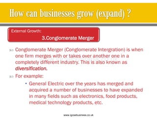  Conglomerate Merger (Conglomerate Intergration) is when
one firm merges with or takes over another one in a
completely different industry. This is also known as
diversification.
 For example:
• General Electric over the years has merged and
acquired a number of businesses to have expanded
in many fields such as electronics, food products,
medical technology products, etc.
External Growth:
3.Conglomerate Merger
www.igcsebusiness.co.uk
www.igcsebusiness.co.uk
 
