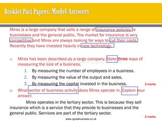 Mirex is a large company that sells a range of insurance policies to
businesses and the general public. The market for insurance is very
competitive and Mirex are always looking for ways to cut their costs.
Recently they have invested heavily in new technology.
a) Mirex has been described as a large company. State three ways of
measuring the size of a business.
1. By measuring the number of employees in a business.
2. By measuring the value of the output and sales.
3. By measuring the capital invested in the business.
b) What sector of business activity does Mirex operate in. Explain your
answer.
Mirex operates in the tertiary sector. This is because they sell
insurance which is a service that they provide to businesses and the
general public. Services are part of the tertiary sector.
2 marks
3 marks
www.igcsebusiness.co.uk
www.igcsebusiness.co.uk
 