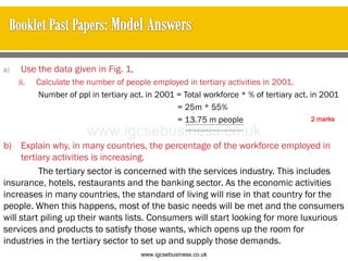 a) Use the data given in Fig. 1,
ii. Calculate the number of people employed in tertiary activities in 2001.
Number of ppl in tertiary act. in 2001 = Total workforce * % of tertiary act. in 2001
= 25m * 55%
= 13.75 m people
b) Explain why, in many countries, the percentage of the workforce employed in
tertiary activities is increasing.
The tertiary sector is concerned with the services industry. This includes
insurance, hotels, restaurants and the banking sector. As the economic activities
increases in many countries, the standard of living will rise in that country for the
people. When this happens, most of the basic needs will be met and the consumers
will start piling up their wants lists. Consumers will start looking for more luxurious
services and products to satisfy those wants, which opens up the room for
industries in the tertiary sector to set up and supply those demands.
2 marks
www.igcsebusiness.co.uk
www.igcsebusiness.co.uk
 