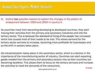 b) Outline two possible reasons to explain the changes in the pattern of
employment between 1993 and 2002 in country A.
As countries move from becoming developing to developed countries, they start
moving their activities from the primary and secondary industries and into the
tertiary sector. This is because the standard of living of the people has increased
which has caused most of their needs to be met. This allows demand for the
tertiary sector services to increase, becoming more profitable for businesses and
so the shift in sectors takes place.
De-industrialization takes place in the secondary sector, which is a decline in the
importance of the manufacturing sector of industry. Countries can start exporting
goods needed from the primary and secondary sectors now as their countries are
becoming wealthier. This allows them to focus on the tertiary services and increase
the activities to meet the demands of the consumers.
4 marks
www.igcsebusiness.co.uk
www.igcsebusiness.co.uk
 