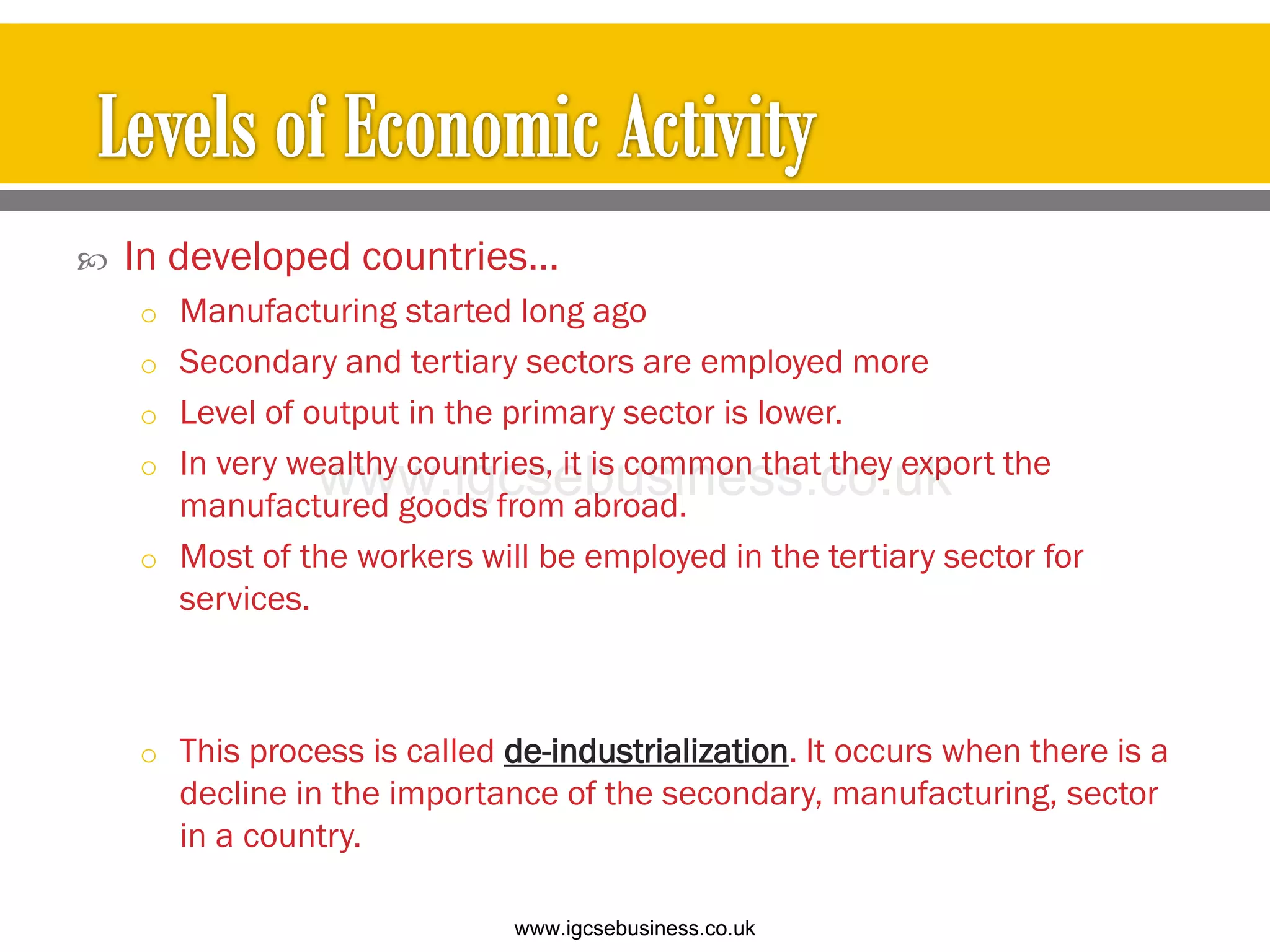  In developed countries…
o Manufacturing started long ago
o Secondary and tertiary sectors are employed more
o Level of output in the primary sector is lower.
o In very wealthy countries, it is common that they export the
manufactured goods from abroad.
o Most of the workers will be employed in the tertiary sector for
services.
o This process is called de-industrialization. It occurs when there is a
decline in the importance of the secondary, manufacturing, sector
in a country.
www.igcsebusiness.co.uk
www.igcsebusiness.co.uk
 