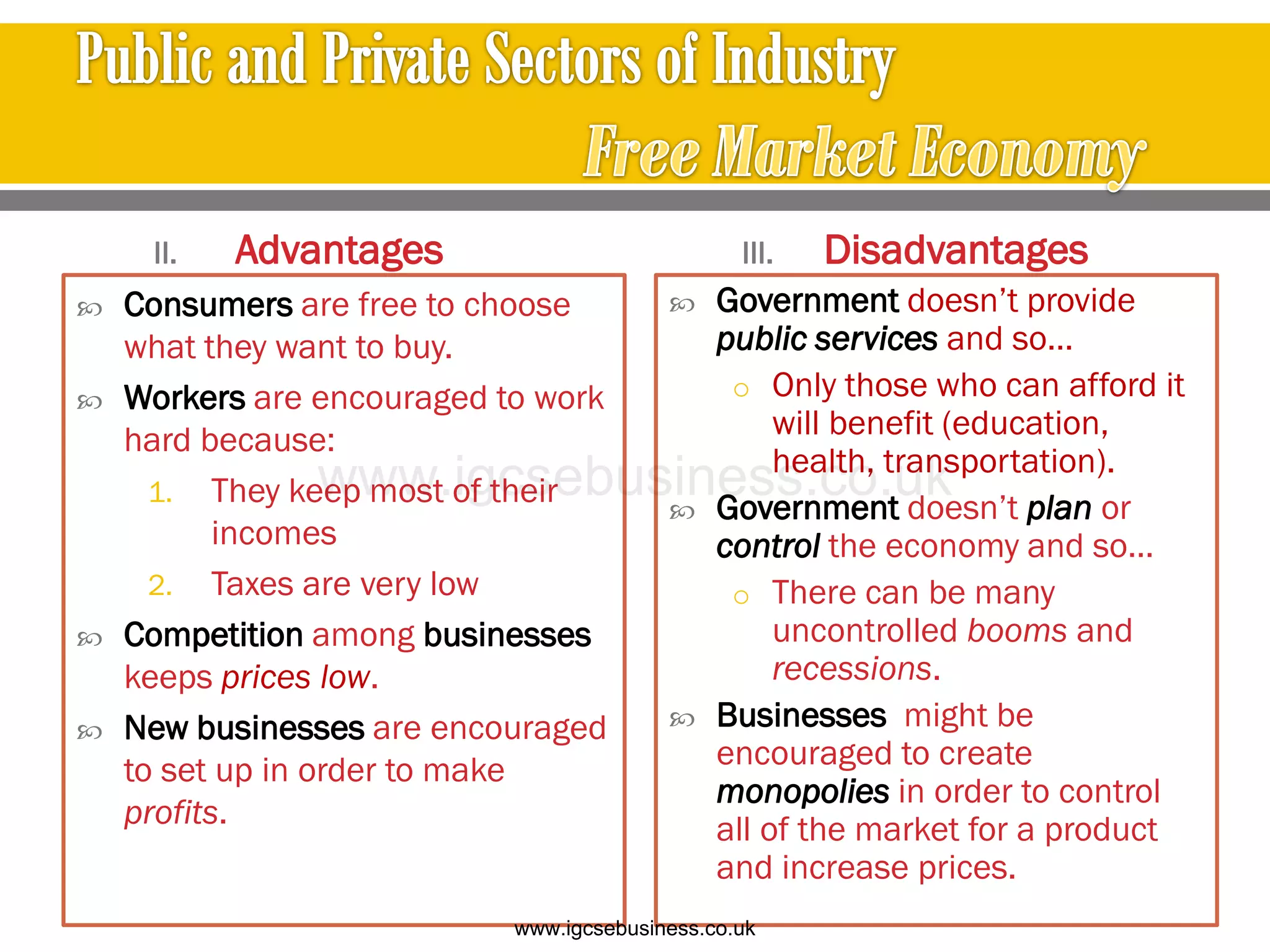 II. Advantages
 Consumers are free to choose
what they want to buy.
 Workers are encouraged to work
hard because:
1. They keep most of their
incomes
2. Taxes are very low
 Competition among businesses
keeps prices low.
 New businesses are encouraged
to set up in order to make
profits.
III. Disadvantages
 Government doesn’t provide
public services and so…
o Only those who can afford it
will benefit (education,
health, transportation).
 Government doesn’t plan or
control the economy and so…
o There can be many
uncontrolled booms and
recessions.
 Businesses might be
encouraged to create
monopolies in order to control
all of the market for a product
and increase prices.
www.igcsebusiness.co.uk
www.igcsebusiness.co.uk
 