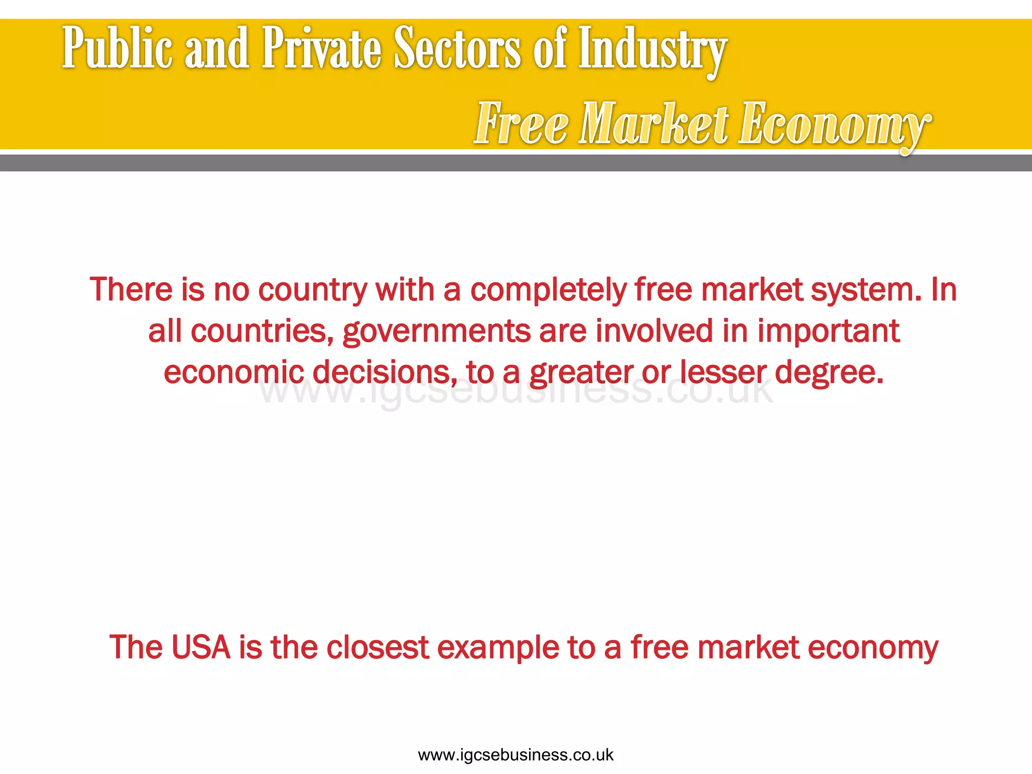 There is no country with a completely free market system. In
all countries, governments are involved in important
economic decisions, to a greater or lesser degree.
The USA is the closest example to a free market economy
www.igcsebusiness.co.uk
www.igcsebusiness.co.uk
 