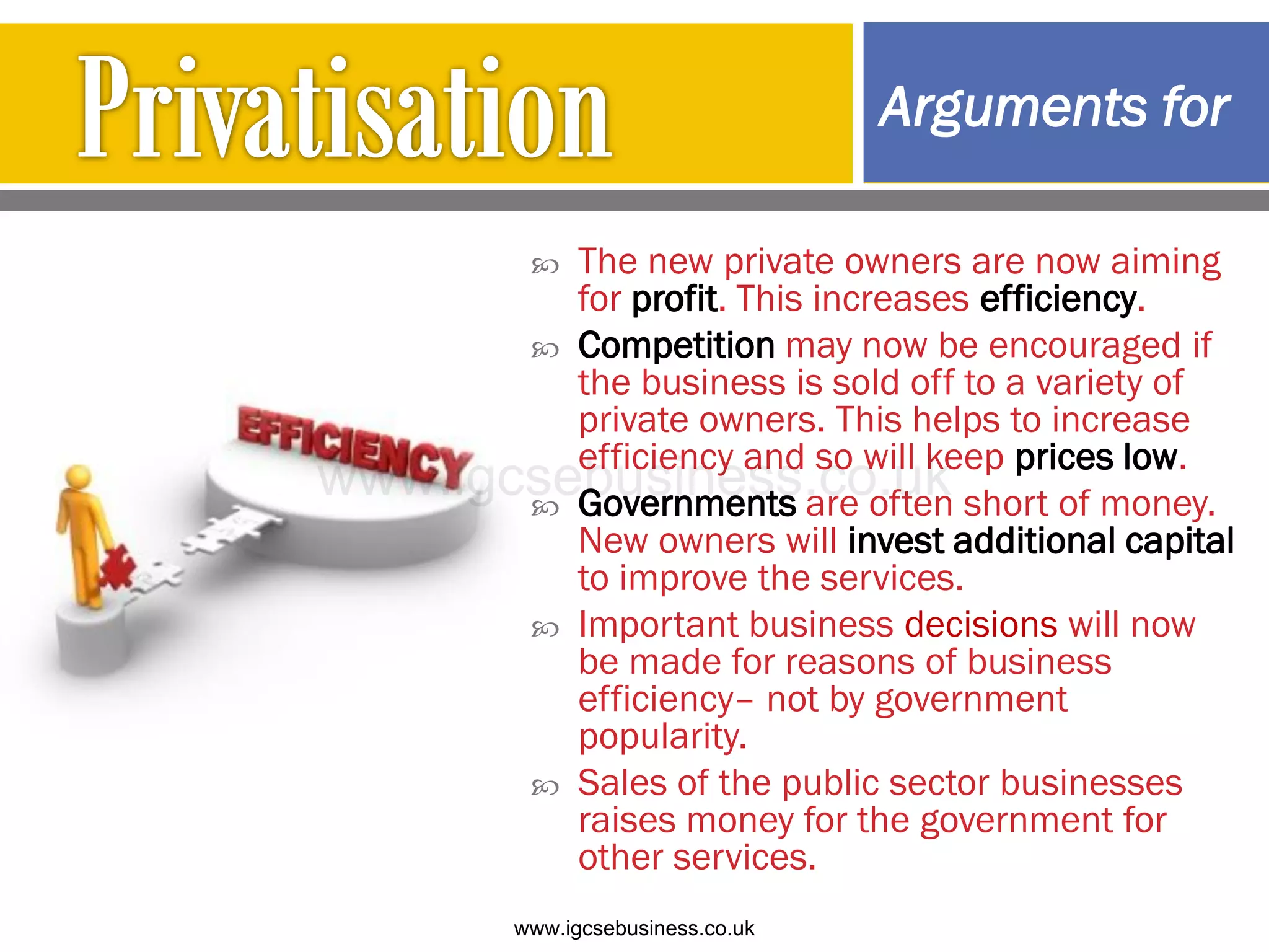  The new private owners are now aiming
for profit. This increases efficiency.
 Competition may now be encouraged if
the business is sold off to a variety of
private owners. This helps to increase
efficiency and so will keep prices low.
 Governments are often short of money.
New owners will invest additional capital
to improve the services.
 Important business decisions will now
be made for reasons of business
efficiency– not by government
popularity.
 Sales of the public sector businesses
raises money for the government for
other services.
Arguments for
www.igcsebusiness.co.uk
www.igcsebusiness.co.uk
 