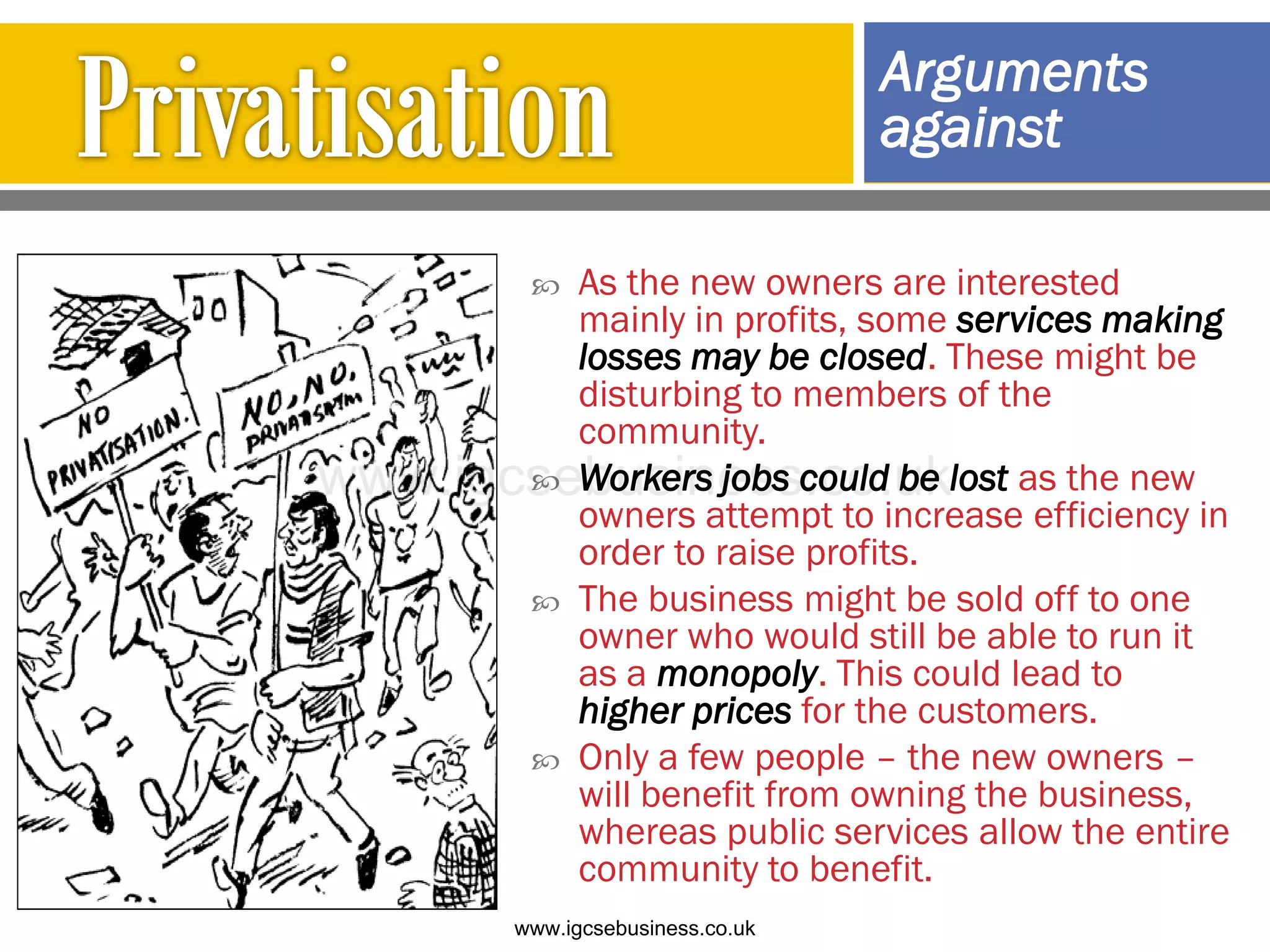  As the new owners are interested
mainly in profits, some services making
losses may be closed. These might be
disturbing to members of the
community.
 Workers jobs could be lost as the new
owners attempt to increase efficiency in
order to raise profits.
 The business might be sold off to one
owner who would still be able to run it
as a monopoly. This could lead to
higher prices for the customers.
 Only a few people – the new owners –
will benefit from owning the business,
whereas public services allow the entire
community to benefit.
Arguments
against
www.igcsebusiness.co.uk
www.igcsebusiness.co.uk
 