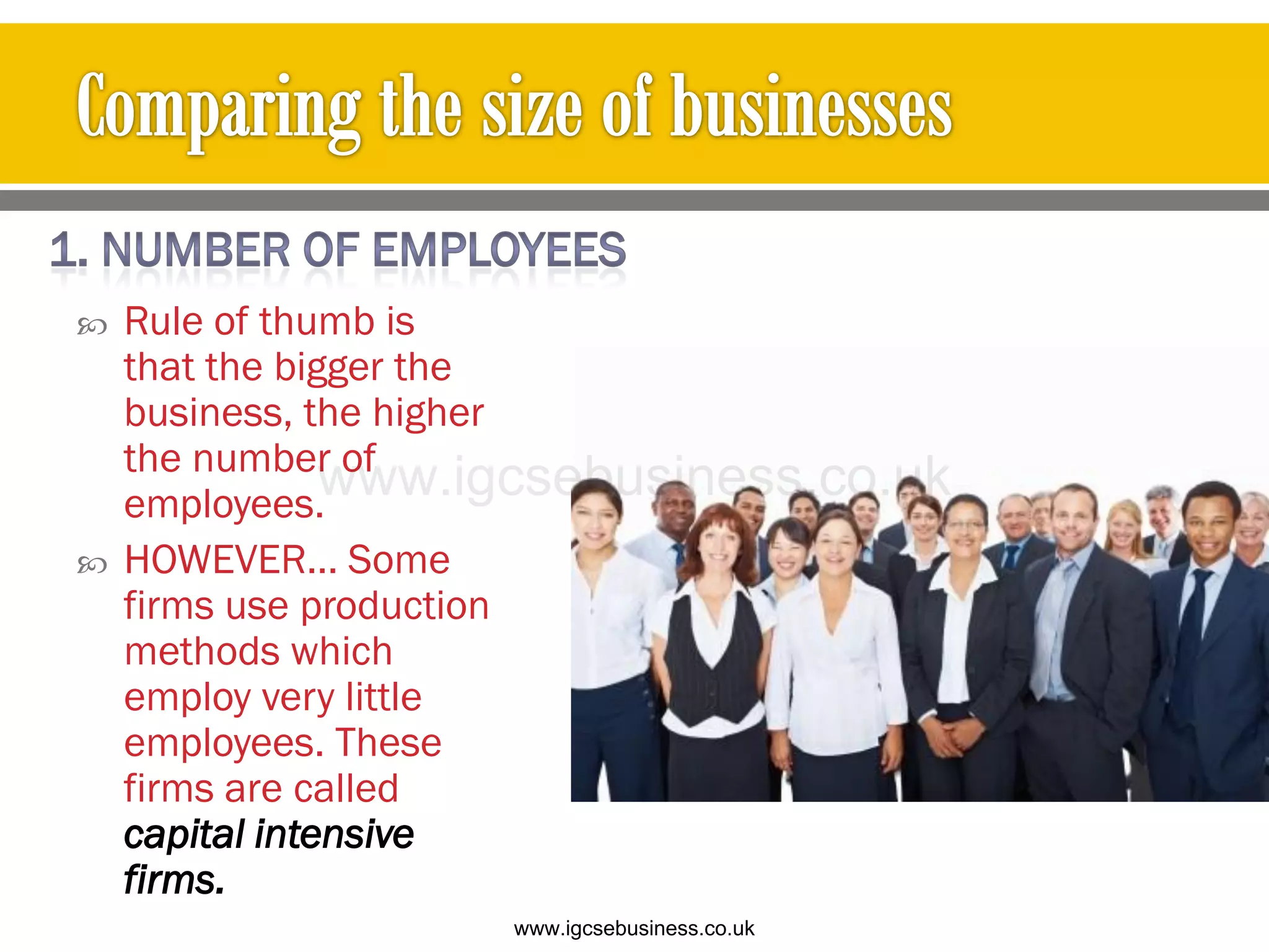  Rule of thumb is
that the bigger the
business, the higher
the number of
employees.
 HOWEVER… Some
firms use production
methods which
employ very little
employees. These
firms are called
capital intensive
firms.
www.igcsebusiness.co.uk
www.igcsebusiness.co.uk
 