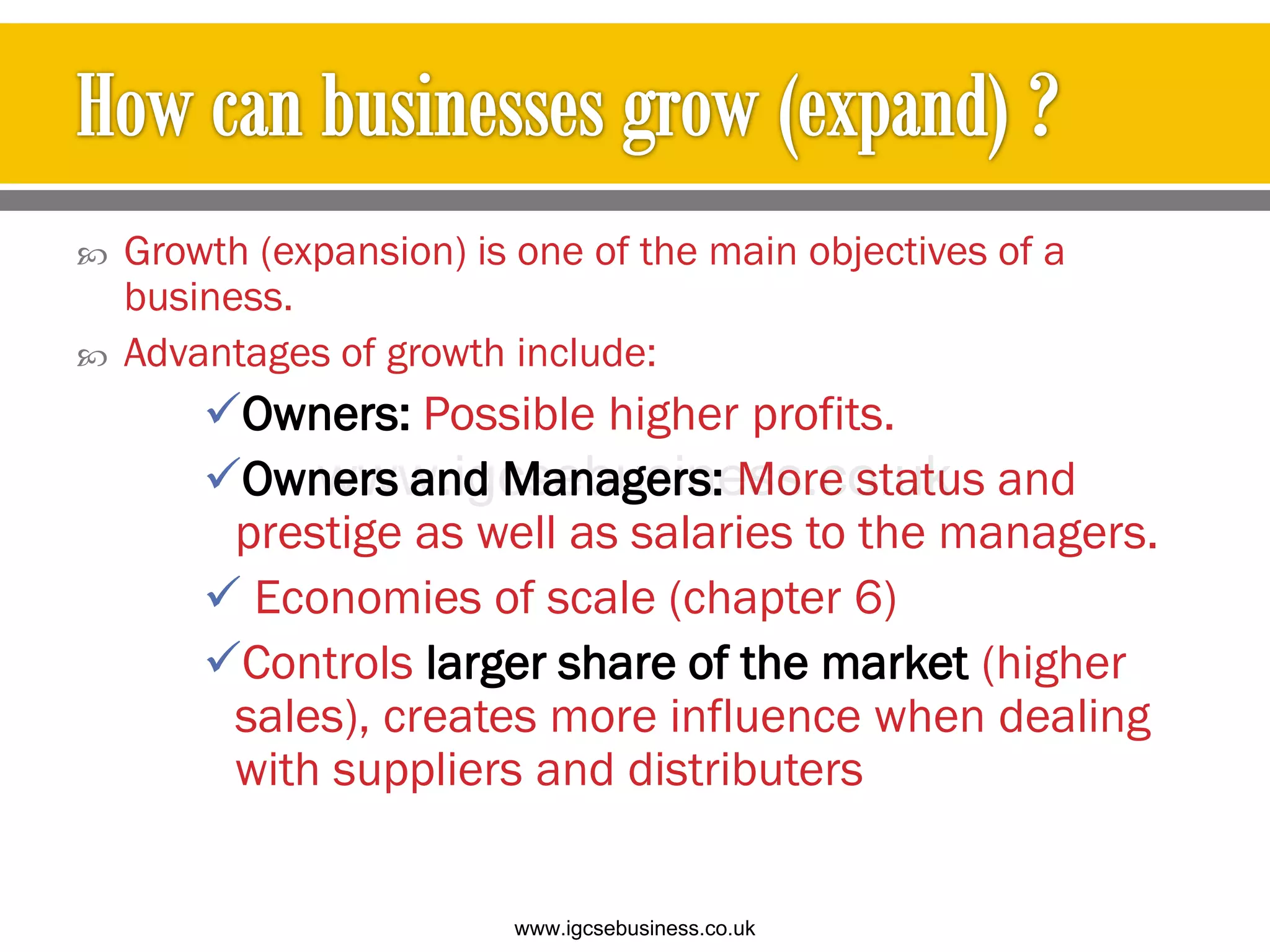  Growth (expansion) is one of the main objectives of a
business.
 Advantages of growth include:
Owners: Possible higher profits.
Owners and Managers: More status and
prestige as well as salaries to the managers.
 Economies of scale (chapter 6)
Controls larger share of the market (higher
sales), creates more influence when dealing
with suppliers and distributers
www.igcsebusiness.co.uk
www.igcsebusiness.co.uk
 
