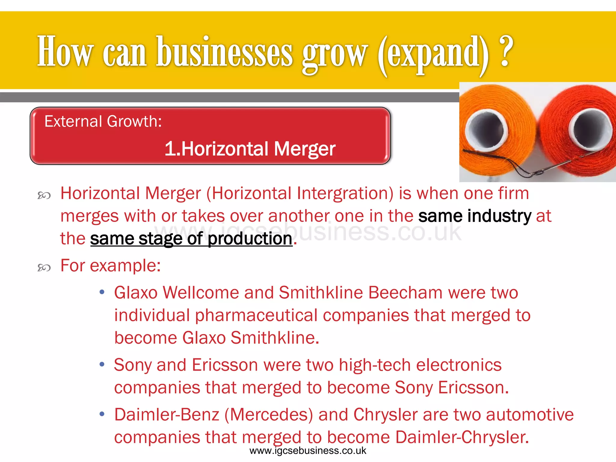  Horizontal Merger (Horizontal Intergration) is when one firm
merges with or takes over another one in the same industry at
the same stage of production.
 For example:
• Glaxo Wellcome and Smithkline Beecham were two
individual pharmaceutical companies that merged to
become Glaxo Smithkline.
• Sony and Ericsson were two high-tech electronics
companies that merged to become Sony Ericsson.
• Daimler-Benz (Mercedes) and Chrysler are two automotive
companies that merged to become Daimler-Chrysler.
External Growth:
1.Horizontal Merger
www.igcsebusiness.co.uk
www.igcsebusiness.co.uk
 