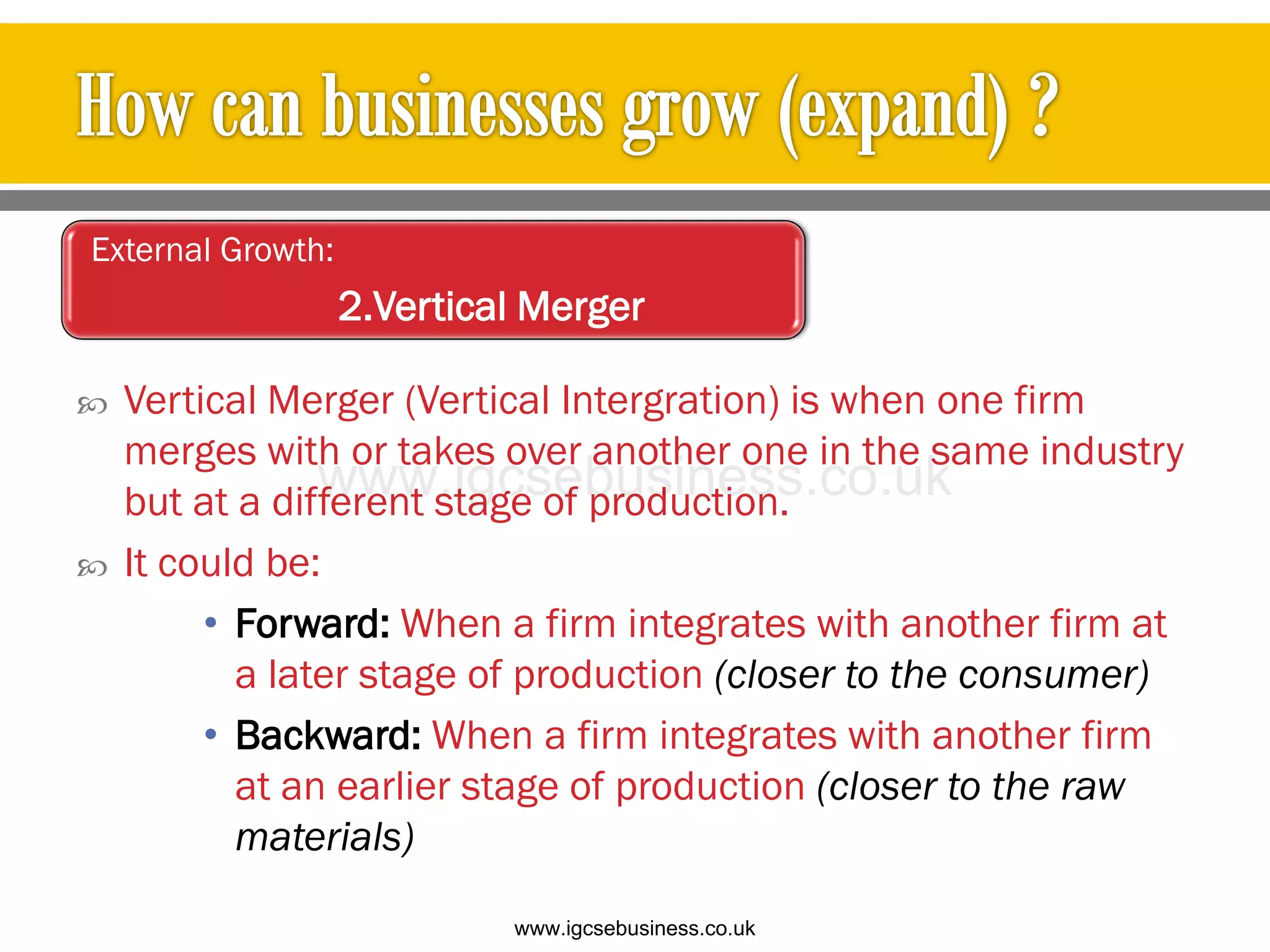  Vertical Merger (Vertical Intergration) is when one firm
merges with or takes over another one in the same industry
but at a different stage of production.
 It could be:
• Forward: When a firm integrates with another firm at
a later stage of production (closer to the consumer)
• Backward: When a firm integrates with another firm
at an earlier stage of production (closer to the raw
materials)
External Growth:
2.Vertical Merger
www.igcsebusiness.co.uk
www.igcsebusiness.co.uk
 
