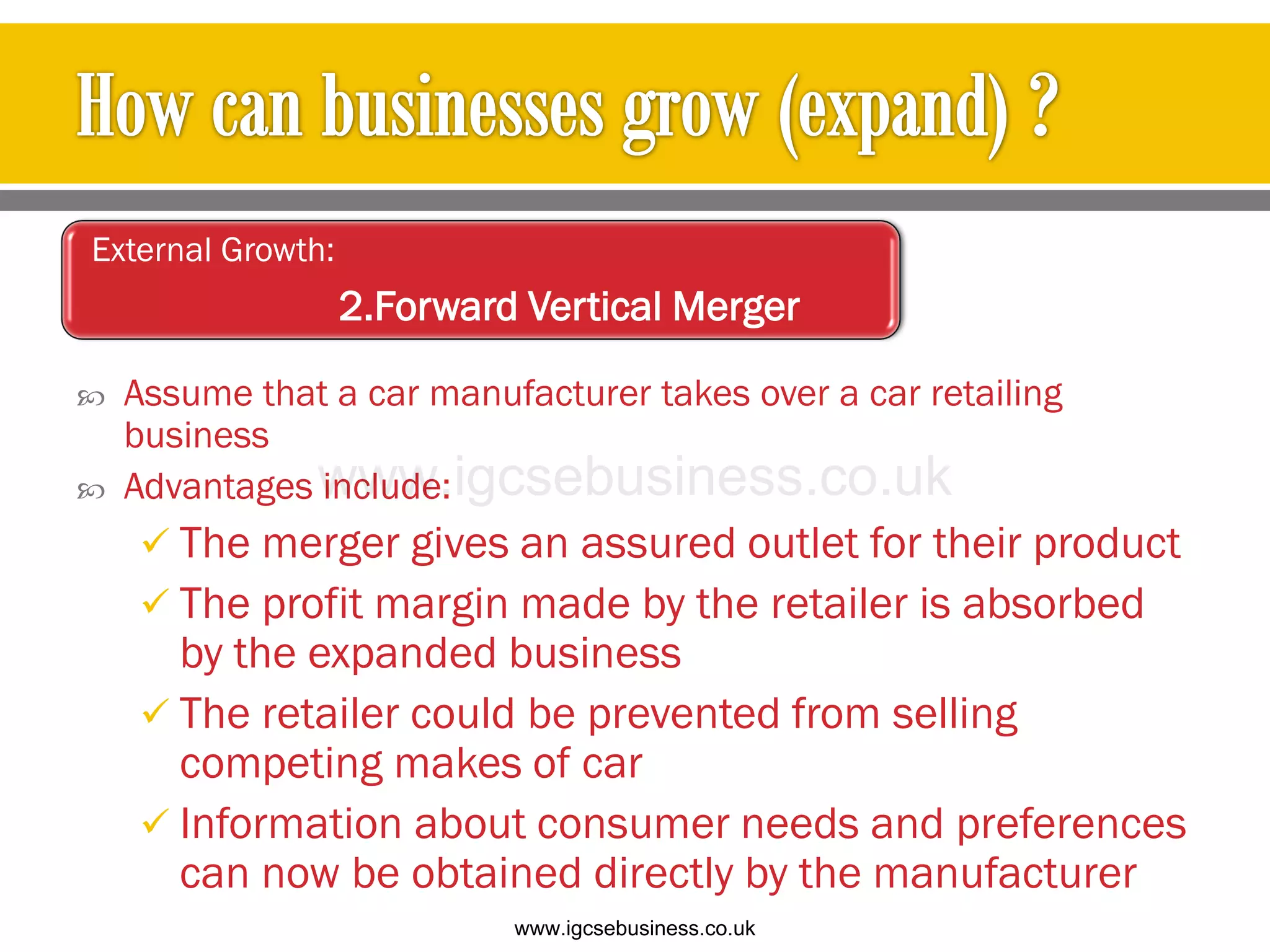  Assume that a car manufacturer takes over a car retailing
business
 Advantages include:
 The merger gives an assured outlet for their product
 The profit margin made by the retailer is absorbed
by the expanded business
 The retailer could be prevented from selling
competing makes of car
 Information about consumer needs and preferences
can now be obtained directly by the manufacturer
External Growth:
2.Forward Vertical Merger
www.igcsebusiness.co.uk
www.igcsebusiness.co.uk
 